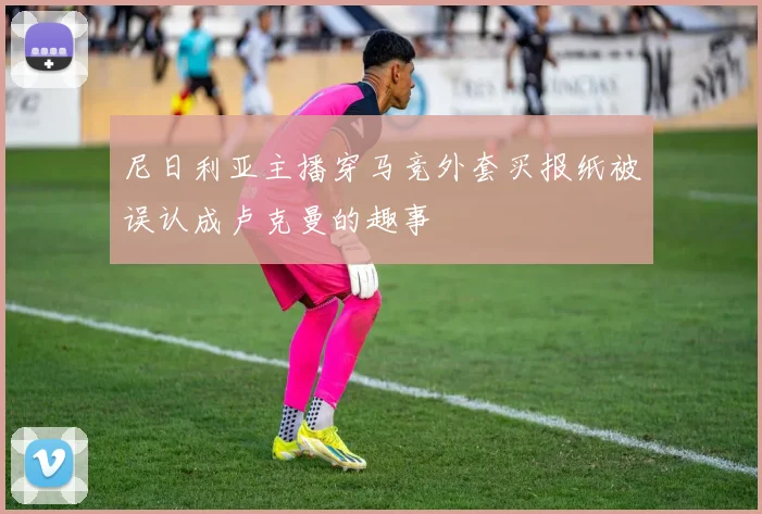尼日利亚主播穿马竞外套买报纸被误认成卢克曼的趣事