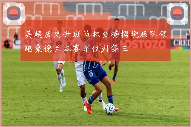 英超历史升班马积分榜揭晓狼队领跑桑德兰本赛季位列第三