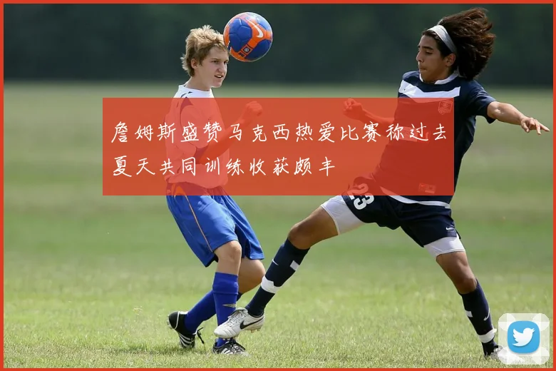詹姆斯盛赞马克西热爱比赛称过去夏天共同训练收获颇丰