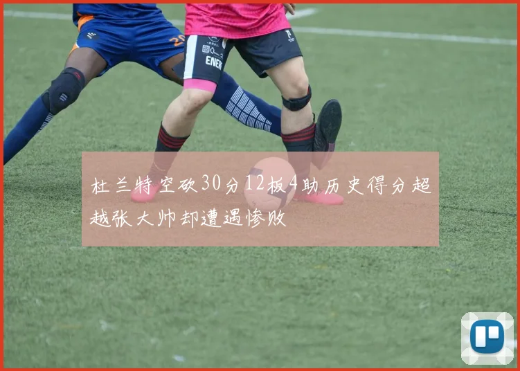 杜兰特空砍30分12板4助历史得分超越张大帅却遭遇惨败