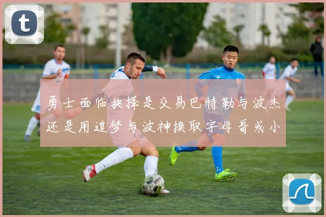 勇士面临抉择是交易巴特勒与波杰还是用追梦与波神换取字母哥或小卡