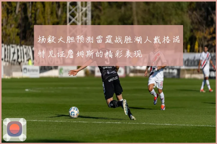 杨毅大胆预测雷霆战胜湖人戴格诺特见证詹姆斯的精彩表现