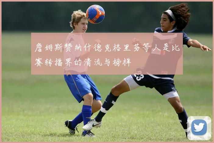 詹姆斯赞纳什德克格里芬等人是比赛转播界的清流与榜样