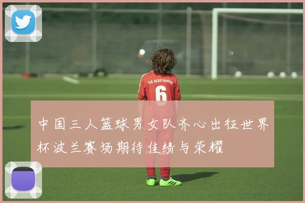 中国三人篮球男女队齐心出征世界杯波兰赛场期待佳绩与荣耀