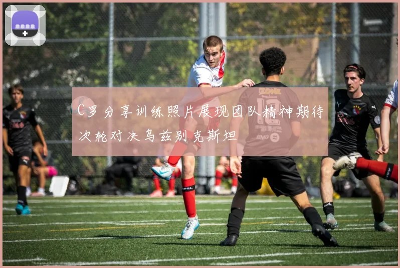 C罗分享训练照片展现团队精神期待次轮对决乌兹别克斯坦