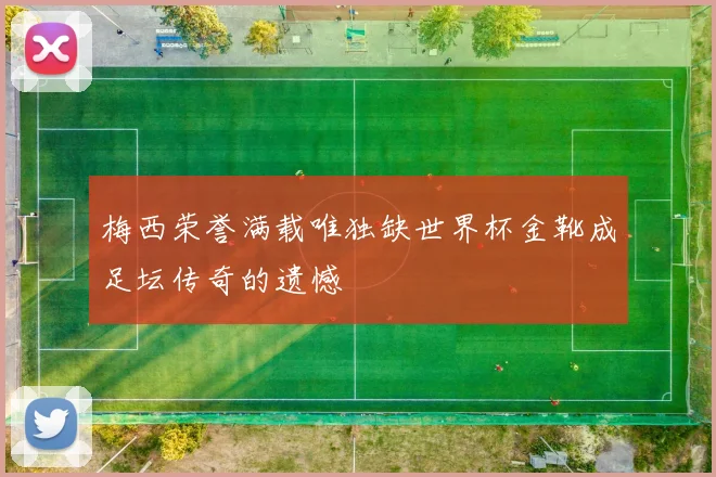 梅西荣誉满载唯独缺世界杯金靴成足坛传奇的遗憾