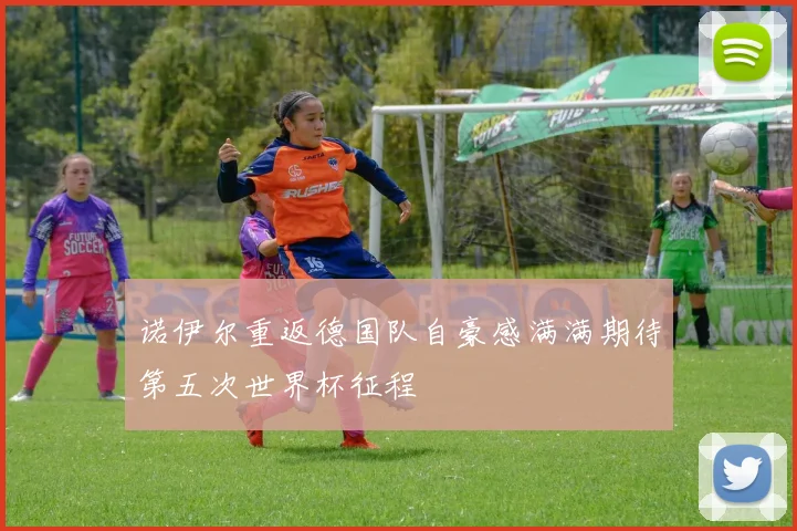 诺伊尔重返德国队自豪感满满期待第五次世界杯征程
