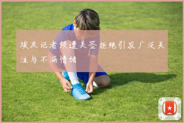埃及记者频遭美签拒绝引发广泛关注与不满情绪