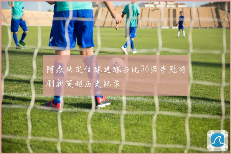 阿森纳定位球进球占比36若夺冠将刷新英超历史纪录