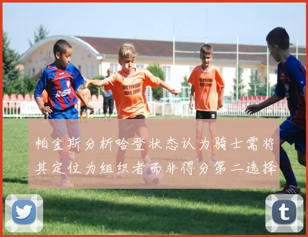 帕金斯分析哈登状态认为骑士需将其定位为组织者而非得分第二选择